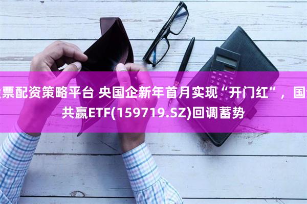 股票配资策略平台 央国企新年首月实现“开门红”，国企共赢ETF(159719.SZ)回调蓄势