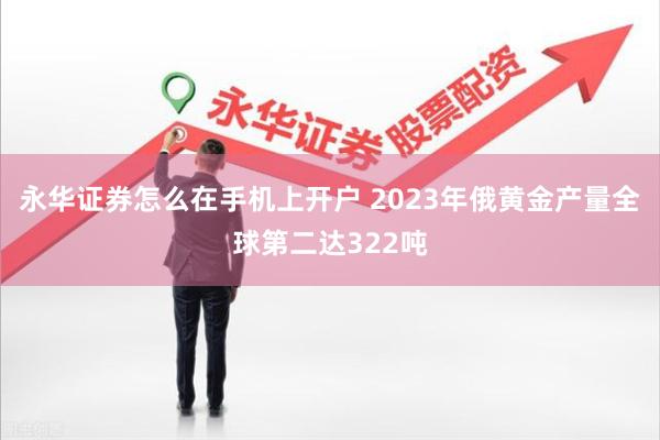 永华证券怎么在手机上开户 2023年俄黄金产量全球第二达322吨